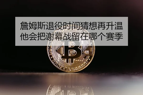 詹姆斯退役时间猜想再升温 他会把谢幕战留在哪个赛季